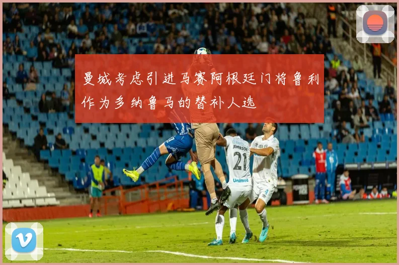 曼城考虑引进马赛阿根廷门将鲁利作为多纳鲁马的替补人选